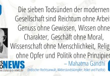 Mahatma Gandhi:"Die sieben Todsünden der modernen Gesellschaft sind Reichtum ohne Arbeit, Genuss ohne Gewissen, Wissen ohne Charakter, Geschäft ohne Moral, Wissenschaft ohne Menschlichkeit, Religion ohne Opfer und Politik ohne Prinzipien."